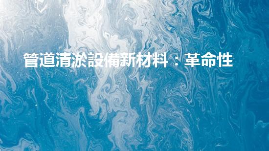 管道清淤設備新材料：革命性突破，讓堵塞成為過去！